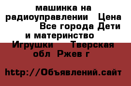машинка на радиоуправлении › Цена ­ 1 000 - Все города Дети и материнство » Игрушки   . Тверская обл.,Ржев г.